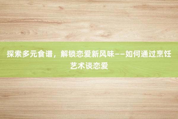 探索多元食谱，解锁恋爱新风味——如何通过烹饪艺术谈恋爱