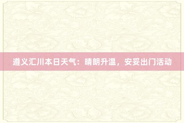 遵义汇川本日天气：晴朗升温，安妥出门活动